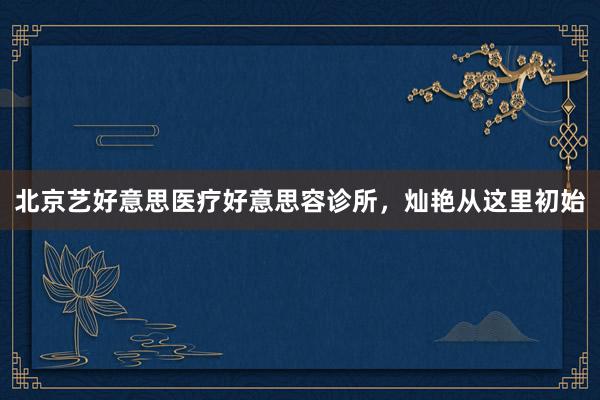 北京艺好意思医疗好意思容诊所，灿艳从这里初始